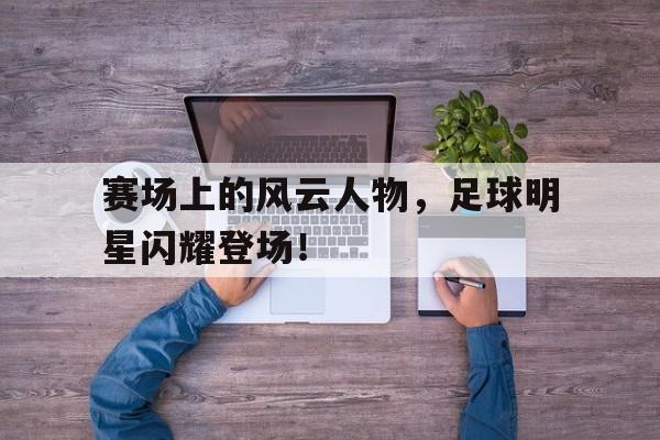 亚博棋牌app-赛场上的风云人物,足球明星闪耀登场视频