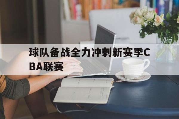 球队备战全力冲刺新赛季cba联赛视频 球队备战全力冲刺新赛季cba联赛视频